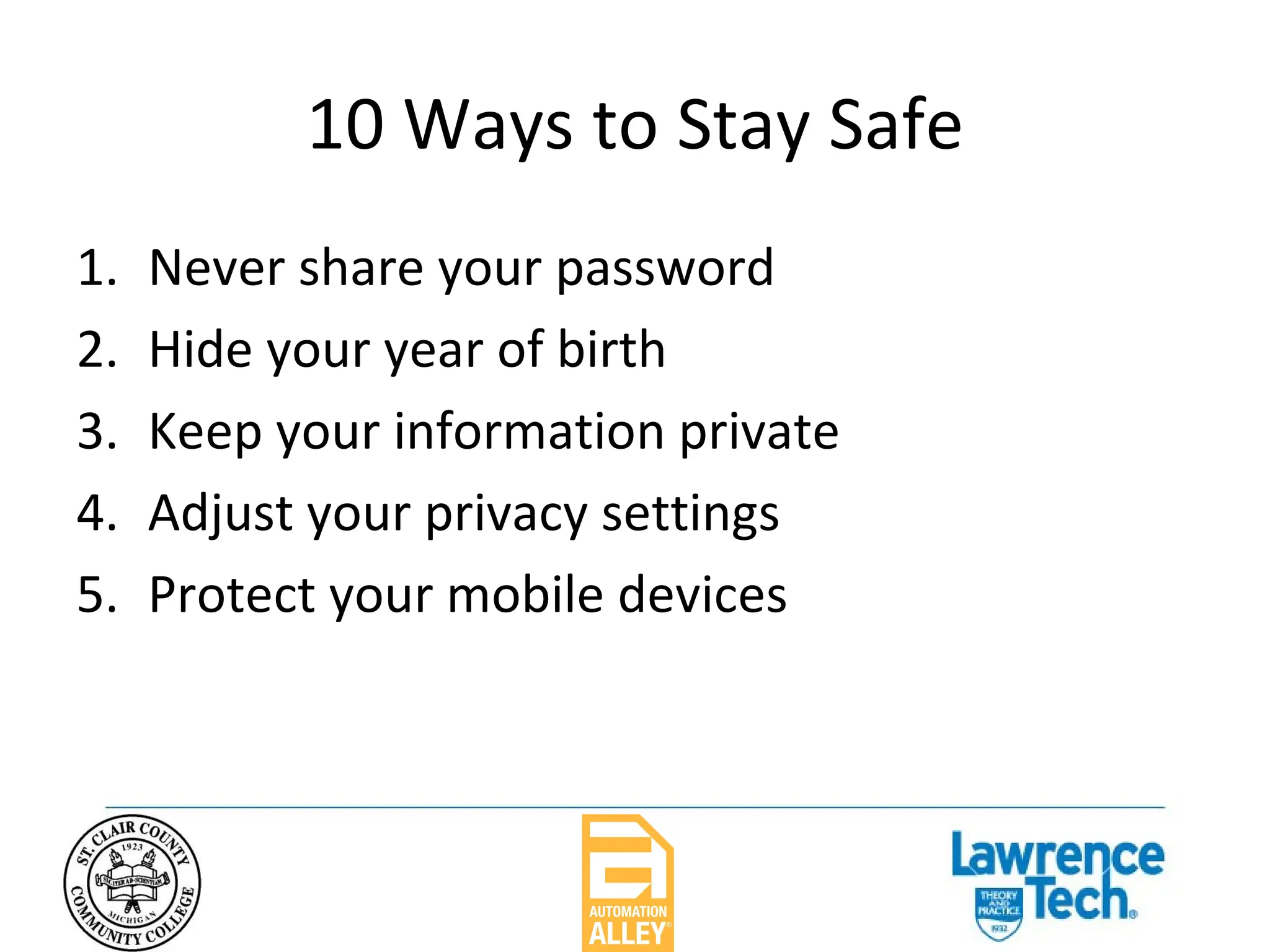 10 Ways to Stay Safe Never share your password Hide your year of birth Keep your information private Adjust your privacy settings Protect your mobile devices 