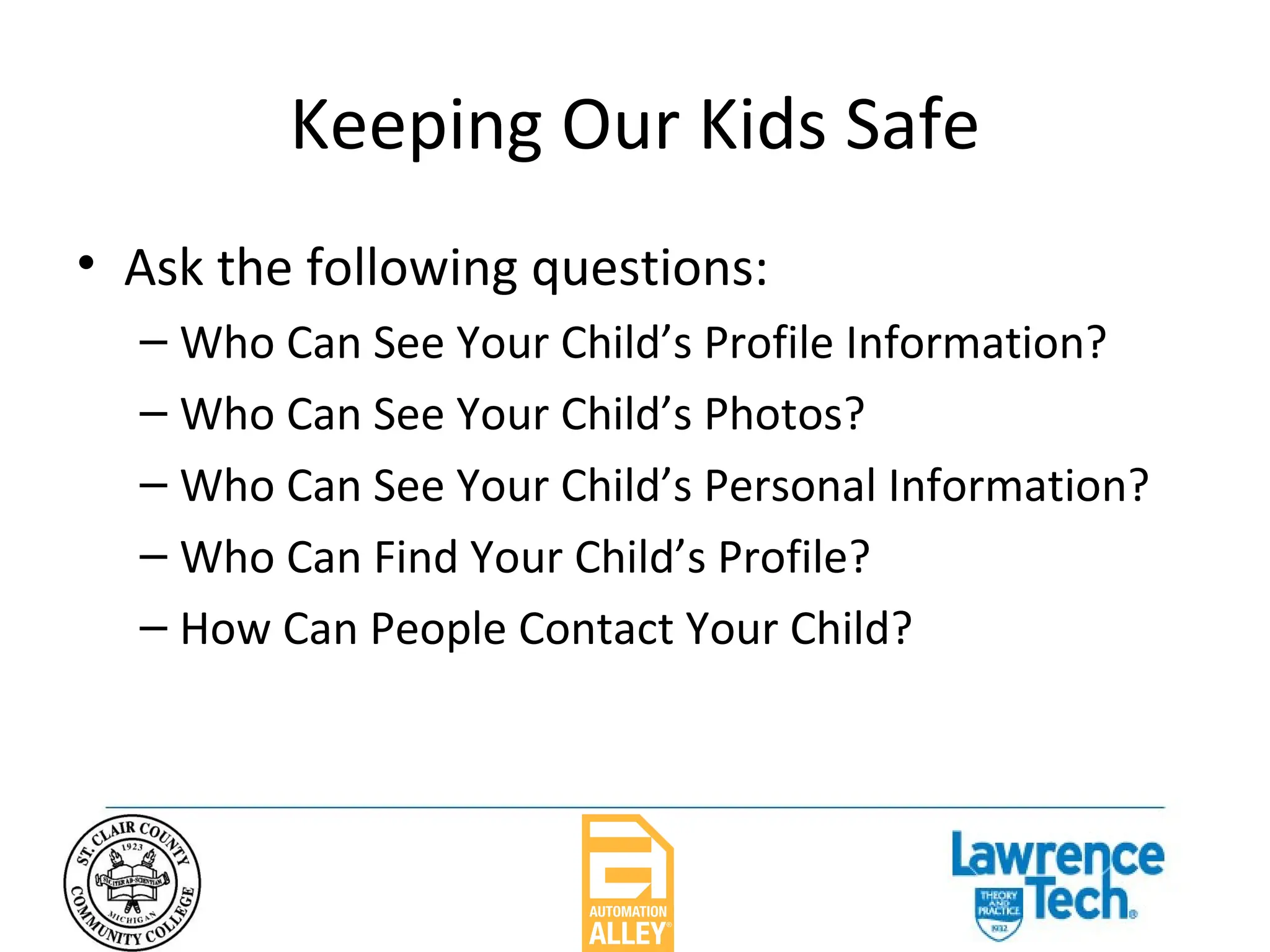 Keeping Our Kids Safe Ask the following questions: Who Can See Your Child’s Profile Information? Who Can See Your Child’s Photos? Who Can See Your Child’s Personal Information? Who Can Find Your Child’s Profile? How Can People Contact Your Child? 