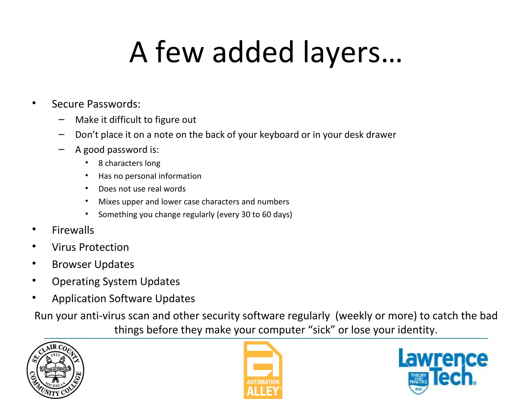 A few added layers… Secure Passwords: Make it difficult to figure out Don’t place it on a note on the back of your keyboard or in your desk drawer A good password is: 8 characters long Has no personal information Does not use real words Mixes upper and lower case characters and numbers Something you change regularly (every 30 to 60 days) Firewalls Virus Protection Browser Updates Operating System Updates Application Software Updates Run your anti-virus scan and other security software regularly  (weekly or more) to catch the bad things before they make your computer “sick” or lose your identity. 