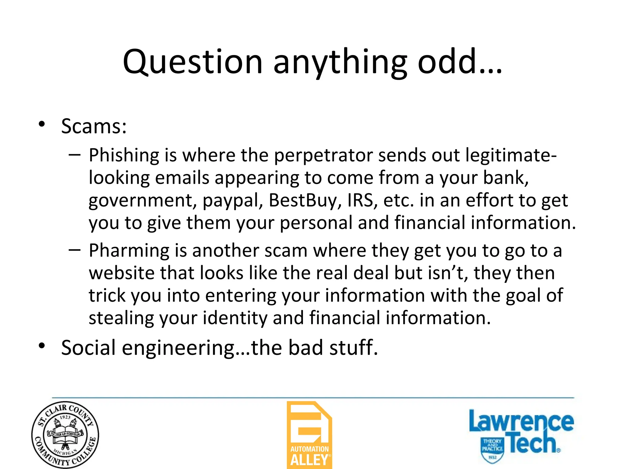 Question anything odd… Scams: Phishing is where the perpetrator sends out legitimate-looking emails appearing to come from a your bank, government, paypal, BestBuy, IRS, etc. in an effort to get you to give them your personal and financial information. Pharming is another scam where they get you to go to a website that looks like the real deal but isn’t, they then trick you into entering your information with the goal of stealing your identity and financial information.  Social engineering…the bad stuff. 