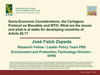 Socio-Economic Considerations, the Cartagena
Protocol on Biosafety and WTO: What are the issues
and what is at stake for developing countries of
Article 26.1?

                                        José Falck Zepeda
      Research Fellow / Leader Policy Team PBS
   Environment and Production Technology Division -
                        IFPRI
Paper presented at the 12th ICABR Conference “The Future of Agricultural Biotechnology: Creative Destruction, Adoption, or Irrelevance?, Ravello, Italy,
June 12-14, 2008. This paper was partially funded through the support provided by unrestricted donors to IFPRI for the Genetic Resources Policies
Project (GRP-1) and those for the activities of the Program for Biosafety Systems (PBS) by the Office of Administrator, Bureau for Economic Growth,
Agriculture and Trade/ Environment and Science Policy, U.S. Agency for International Development, under the terms of Award No. EEM-A-00-03-00001-
00. The opinions expressed herein are those of the author and do not necessarily reflect the views of USAID.


                                                                                                                                Friday, October 31, 2008
 