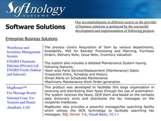 Software Solutions Our accomplishments in different sectors as the provider of business solutions is portrayed by the successful development and implementation of following projects Enterprise Business Solutions Warehouse and Inventory Management System ENGRO Chemicals Pakistan (Private) Ltd. ENGRO Foods (Sukkar and Sahiwal) The process covers Requisition of Item by various departments, Availability, MIS for Reorder Processing and Planning, Purchase Orders, Delivery Note, Issue Note, Inventory Valuation.  The system also includes a detailed Maintenance System having following features: Item wise Parts Service/Replacement (Maintenance) Dates Inspection Entry, Schedule and History Email Alerts on Scheduled Maintenance Machinery Maintenance Work Order generation MsgRouter™ Fax Message Router National Corp. For Tourism and Hotels Abudhabi, UAE This product was developed to facilitate this large organization in receiving and distributing their faxes through the use of automation. The system receives the faxes, OCR them and based on the contacts data dictionary sorts and distributes the fax messages on the recipients mailboxes. MsgRouter also provides a powerful message/fax searching facility which utilizes the OCR technology to facilitate searching fax messages.  SQL Server 7.0 ,  Visual Basic ,  VC++ 