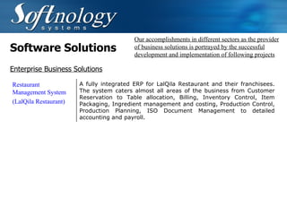 Software Solutions Our accomplishments in different sectors as the provider of business solutions is portrayed by the successful development and implementation of following projects Enterprise Business Solutions Restaurant Management System (LalQila Restaurant) A fully integrated ERP for LalQila Restaurant and their franchisees. The system caters almost all areas of the business from Customer Reservation to Table allocation, Billing, Inventory Control, Item Packaging, Ingredient management and costing, Production Control, Production Planning, ISO Document Management to detailed accounting and payroll. 