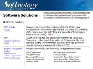 Software Solutions Our accomplishments in different sectors as the provider of business solutions is portrayed by the successful development and implementation of following projects Healthcare Solutions EMS Data Pro (USA) Commercial product for Hospitals/Clinics. Healthcare Management Information System for the state of California, USA. Focuses on the activities and records of Emergency Medical Staff (EMS).  VFP5   EMT (State of California USA)   Healthcare MIS for the State/Government of California. Focuses on collecting information of Emergency Medical Trainers (EMT) from different counties through powerful Import routines and manual entries.  VFP5   Hospital Management System PNS Shifa, Karachi Unilever – Corporate Clinic PAF Hospital, Islamabad The system consists of following integrated modules: Patient registration OPD/Specialist Appointments SMO/DMO module Specialist module Gynecologist Monitoring  Prescription, Tests, Patient History Laboratory & Radiology Dispensary & Main Medical Store Inventory Store  Hospitalization/Ward management 