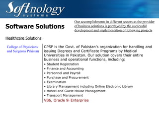 Software Solutions Our accomplishments in different sectors as the provider of business solutions is portrayed by the successful development and implementation of following projects Healthcare Solutions College of Physicians and Surgeons Pakistan CPSP is the Govt. of Pakistan’s organization for handling and issuing Degrees and Certificate Programs by Medical Universities in Pakistan. Our solution covers their entire business and operational functions, including: Student Registration Finance and Accounting Personnel and Payroll Purchase and Procurement Examination Library Management including Online Electronic Library Hostel and Guest House Management Transport Management VB6, Oracle 9i Enterprise   