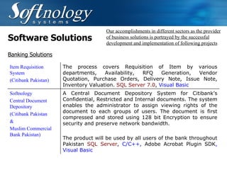 Software Solutions Our accomplishments in different sectors as the provider of business solutions is portrayed by the successful development and implementation of following projects Banking Solutions Item Requisition System (Citibank Pakistan) The process covers Requisition of Item by various departments, Availability, RFQ Generation, Vendor Quotation, Purchase Orders, Delivery Note, Issue Note, Inventory Valuation.  SQL Server 7.0 ,  Visual Basic   Softnology  Central Document Depository (Citibank Pakistan & Muslim Commercial Bank Pakistan) A Central Document Depository System for Citibank’s Confidential, Restricted and Internal documents. The system enables the administrator to assign viewing rights of the document to each groups of users. The document is first compressed and stored using 128 bit Encryption to ensure security and preserve network bandwidth.    The product will be used by all users of the bank throughout Pakistan   SQL Server ,  C/C++,  Adobe Acrobat Plugin SDK , Visual Basic   