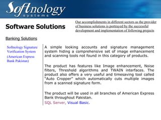 Software Solutions Our accomplishments in different sectors as the provider of business solutions is portrayed by the successful development and implementation of following projects Banking Solutions Softnology Signature Verification System (American Express Bank  Pakistan) A simple looking accounts and signature management system hiding a comprehensive set of image enhancement and scanning tools not found in this category of products.   The product has features like Image enhancement, Noise filters, Threshold algorithms and TWAIN interfaces. The product also offers a very useful and timesaving tool called “Auto Cropper” which automatically cuts multiple images from a scanned signature form.   The product will be used in all branches of American Express Bank throughout Pakistan. SQL Server,  Visual Basic.   