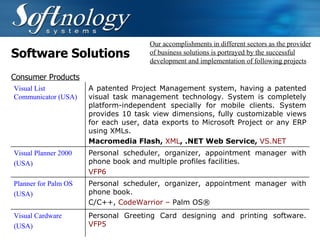Software Solutions Our accomplishments in different sectors as the provider of business solutions is portrayed by the successful development and implementation of following projects Consumer Products Visual List Communicator (USA) A patented Project Management system, having a patented visual task management technology. System is completely platform-independent specially for mobile clients. System provides 10 task view dimensions, fully customizable views for each user, data exports to Microsoft Project or any ERP using XMLs. Macromedia Flash,  XML , .NET Web Service,  VS.NET Visual Planner 2000 (USA) Personal scheduler, organizer, appointment manager with phone book and multiple profiles facilities.  VFP6   Planner for Palm OS (USA) Personal scheduler, organizer, appointment manager with phone book.  C/C++,  CodeWarrior –  Palm OS®   Visual Cardware (USA)   Personal Greeting Card designing and printing software.  VFP5   