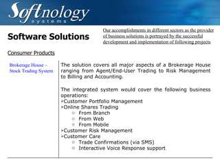 Software Solutions Our accomplishments in different sectors as the provider of business solutions is portrayed by the successful development and implementation of following projects Consumer Products Brokerage House – Stock Trading System The solution covers all major aspects of a Brokerage House ranging from Agent/End-User Trading to Risk Management to Billing and Accounting. The integrated system would cover the following business operations: Customer Portfolio Management Online Shares Trading From Branch From Web From Mobile Customer Risk Management Customer Care Trade Confirmations (via SMS) Interactive Voice Response support   