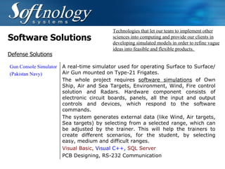 Software Solutions Technologies that let our team to implement other sciences into computing and provide our clients in developing simulated models in order to refine vague ideas into feasible and flexible products.  Defense Solutions Gun Console Simulator (Pakistan Navy) A real-time simulator used for operating Surface to Surface/Air Gun mounted on Type-21 Frigates. The whole project requires  software simulations  of Own Ship, Air and Sea Targets, Environment, Wind, Fire control solution and Radars. Hardware component consists of electronic circuit boards, panels, all the input and output controls and devices, which respond to the software commands.   The system generates external data (like Wind, Air targets, Sea targets) by selecting from a selected range, which can be adjusted by the trainer. This will help the trainers to create different scenarios, for the student, by selecting easy, medium and difficult ranges.   Visual Basic,  Visual C++,   SQL Server PCB Designing, RS-232 Communication   