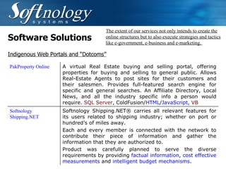 Software Solutions The extent of our services not only intends to create the online structures but to also execute strategies and tactics like e-government, e-business and e-marketing.  Indigenous Web Portals and “Dotcoms” PakProperty Online  A virtual Real Estate buying and selling portal, offering properties for buying and selling to general public. Allows Real-Estate Agents to post sites for their customers and their salesmen. Provides full-featured search engine for specific and general searches. An Affiliate Directory, Local News, and all the industry specific info a person would require.  SQL Server , ColdFusion/ HTML / JavaScript,  VB   Softnology Shipping.NET Softnology Shipping.NET® carries all relevant features for its users related to shipping industry; whether on port or hundred’s of miles away.   Each and every member is connected with the network to contribute their piece of information and gather the information that they are authorized to.  Product was carefully planned to serve the diverse requirements by providing  factual information ,  cost effective measurements  and  intelligent budget mechanisms .  