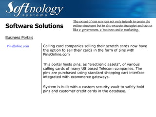 Software Solutions The extent of our services not only intends to create the online structures but to also execute strategies and tactics like e-government, e-business and e-marketing.  Business Portals PinsOnline.com  Calling card companies selling their scratch cards now have the option to sell their cards in the form of pins with PinsOnline.com This portal hosts pins, as "electronic assets", of various calling cards of many US based Telecom companies. The pins are purchased using standard shopping cart interface integrated with ecommerce gateways. System is built with a custom security vault to safely hold pins and customer credit cards in the database. 