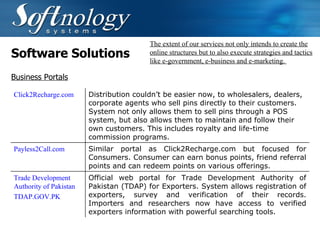 Software Solutions The extent of our services not only intends to create the online structures but to also execute strategies and tactics like e-government, e-business and e-marketing.  Business Portals Click2Recharge.com  Distribution couldn’t be easier now, to wholesalers, dealers, corporate agents who sell pins directly to their customers. System not only allows them to sell pins through a POS system, but also allows them to maintain and follow their own customers. This includes royalty and life-time commission programs. Payless2Call.com Similar portal as Click2Recharge.com but focused for Consumers. Consumer can earn bonus points, friend referral points and can redeem points on various offerings. Trade Development Authority of Pakistan TDAP.GOV.PK Official web portal for Trade Development Authority of Pakistan (TDAP) for Exporters. System allows registration of exporters, survey and verification of their records. Importers and researchers now have access to verified exporters information with powerful searching tools. 