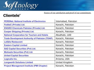 Clientele’ Source of our satisfaction and proof of our commitment. PERDNet, National Institute of Electronics Islamabad, Pakistan FediteC (Private) Ltd. Karachi, Pakistan ENGRO Chemicals Pakistan (Private) Ltd. Karachi, Pakistan Cooper Shipping (Private) Ltd. Karachi, Pakistan National Corporation for Tourism and Hotels Abudhabi, UAE Trade Development Authority of Pakistan (TDAP) Karachi, Pakistan LalQila Restaurant Karachi, Pakistan Eastern Capital Limited Karachi, Pakistan SAZ Capital Securities (Pvt) Ltd. Karachi, Pakistan Motiwala Securities (Pvt) Ltd. Karachi, Pakistan United Capital Securities Karachi, Pakistan Logicalis Inc. Arizona, USA Longworth Solutions Limited United Kingdom Project Management Institute (PMI Chapter) Karachi, Pakistan 