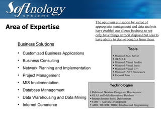 Area of Expertise Customized Business Applications Business Consulting Network Planning and Implementation   Project Management   MIS Implementation   Database Management   Data Warehousing and Data Mining Internet Commerce The optimum utilization by virtue of appropriate management and data analysis have enabled our clients business to not only have things at their disposal but also to have ability to derive benefits from them  Business Solutions Tools Microsoft SQL Server ORACLE  Microsoft Visual FoxPro Microsoft Visual Basic Microsoft Visual C++ Microsoft .NET Framework Rational Rose Technologies Relational Database Design and Development OLAP and Multidimensional Database Internet/Intranet based Development  COM+ / ActiveX Development ADO / OLEDB / ODBC Interface and Programming 