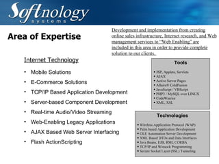 Area of Expertise Mobile Solutions  E-Commerce Solutions  TCP/IP Based Application Development Server-based Component Development  Real-time Audio/Video Streaming  Web-Enabling Legacy Applications AJAX Based Web Server Interfacing Flash ActionScripting Development and implementation from creating online sales infrastructure, Internet research, and Web management services to “Web Enabling” are included in this area in order to provide complete solution to our clients.  Internet Technology Technologies Wireless Application Protocol (WAP)  Palm based Application Development  OLE Automation Server Development  XML Based DTDs and Data Interfaces  Java Beans, EJB, RMI, CORBA  TCP/IP and Winsock Programming  Secure Socket Layer (SSL) Tunneling  Tools JSP, Applets, Servlets  AJAX Active Server Pages  Allaire® ColdFusion  JavaScript / VBScript  PHP3 / MySQL over LINUX  CodeWarrior  XML, XSL  