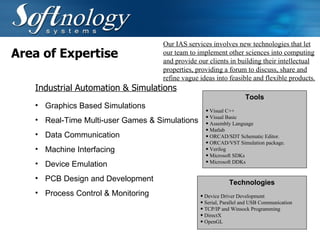 Area of Expertise Graphics Based Simulations  Real-Time Multi-user Games & Simulations  Data Communication  Machine Interfacing  Device Emulation  PCB Design and Development   Process Control & Monitoring   Our IAS services involves new technologies that let our team to implement other sciences into computing and provide our clients in building their intellectual properties, providing a forum to discuss, share and refine vague ideas into feasible and flexible products.   Industrial Automation & Simulations Technologies Device Driver Development  Serial, Parallel and USB Communication  TCP/IP and Winsock Programming  DirectX  OpenGL Tools Visual C++  Visual Basic Assembly Language Matlab  ORCAD/SDT Schematic Editor.  ORCAD/VST Simulation package.  Verilog  Microsoft SDKs  Microsoft DDKs  