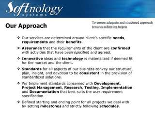 Our Approach Our services are determined around client’s specific  needs ,  requirements  and their  benefits . Assurance  that the requirements of the client are  confirmed  with activities that have been specified and agreed.   Innovative  ideas and  technology  is materialized if deemed fit for the market and the client.   Standards  for all aspects of our business convey our structure, plan, insight, and devotion to be  consistent  in the provision of standardized solutions.  We Implement standards concerned with  Development ,  Project Management ,  Research ,  Testing ,  Implementation  and  Documentation  that best suits the user requirement specification.   Defined starting and ending point for all projects we deal with by setting  milestones  and strictly following  schedules .  To ensure adequate and structured approach towards achieving targets 