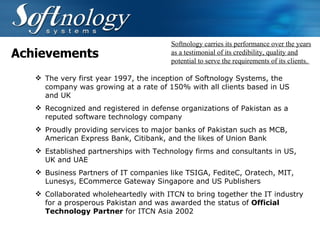 Achievements The very first year 1997, the inception of Softnology Systems , the company was growing at a rate of 150% with all clients based in US and UK Recognized and registered in defense organizations of Pakistan as a reputed software technology company  Proudly providing services to major banks of Pakistan such as MCB, American Express Bank, Citibank, and the likes of Union Bank Established partnerships with Technology firms and consultants in US, UK and UAE Business Partners of IT companies like TSIGA, FediteC, Oratech, MIT, Lunesys, ECommerce Gateway Singapore and US Publishers Collaborated wholeheartedly with ITCN to bring together the IT industry for a prosperous Pakistan and was awarded the status of  Official Technology Partner  for ITCN Asia 2002 Softnology carries its performance over the years as a testimonial of its credibility, quality and potential to serve the requirements of its clients.  
