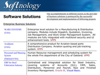 Software Solutions Our accomplishments in different sectors as the provider of business solutions is portrayed by the successful development and implementation of following projects Enterprise Business Solutions WARE SYSTEMS (USA)   Enterprise level solution for a Manufacturing & Distribution company. Modules include Dispatch, Quotation, Invoicing, Job Management, and Work Order Management System.  All modules are fully integrated with multilevel security and UI enhancement tools.  VFP5   AvaQuote (USA)   A comprehensive product for Aviation based parts Distribution Company. Aviation quoting and job tracking system.  VFP5   Personnel and Manning System (Oakland USA) Human Resource management and scheduling system for the whole Fire department of the City of Oakland.  VFP5   ERP for Steel Fabrication Industry Centralized and Integrated solution for Steel Industry, covering systems of Accounts (G/L), CRM, Sales, Distribution, Personnel and Payroll, Raw and Finished Inventory Management.  Oracle 8i,  Visual Basic.   