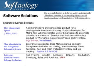 Software Solutions Our accomplishments in different sectors as the provider of business solutions is portrayed by the successful development and implementation of following projects Enterprise Business Solutions Fleet Management System  (DUBAI, UAE)   A comprehensive and generalized product for a public/private transport company. Project developed for Metro Taxi LLC incorporates use of  SmartCards  to automate data entry and control. Solution also includes a complete product for Workshop maintenance/repair and inventory.  SQL Server,  Visual Basic.   Shoe Manufacturing and Management Information System Enterprise solution for Shoe Manufacturing Company. Subsystems includes Job costing, Manufacturing, Sales, Purchase, Raw and finish material inventory and job tracking.  FoxPro 2.6 for DOS   Enterprise Laminate/Formica Industry Application Sub-System includes  Accounts, Imports, Production, Inventory, Sales and Purchase.  VFP5   