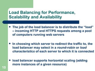 Load Balancing for Performance, Scalability and Availability The job of the load balancer is to distribute the “load” – incoming HTTP and HTTPS requests among a pool of computers running web servers In choosing which server to redirect the traffic to, the load balancer may select in a  round-robin  or  load characteristics  of each server to which it is connected load balancer supports horizontal scaling (adding more instances of a given resource) 