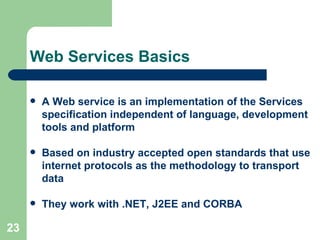 Web Services Basics A Web service is an implementation of the Services specification independent of language, development tools and platform   Based on industry accepted open standards that use internet protocols as the methodology to transport data   They work with .NET, J2EE and CORBA   