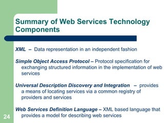 Summary of Web Services Technology Components XML   –  Data representation in an independent fashion  Simple Object Access Protocol  –  Protocol specification for exchanging structured information in the implementation of web services Universal Description Discovery and Integration  –  provides a means of locating services via a common registry of providers and services Web Services Definition Language  –  XML based language that provides a model for describing web services 