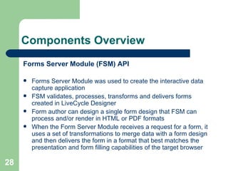 Components Overview Forms Server Module (FSM) API Forms Server Module was used to create the interactive data capture application FSM validates, processes, transforms and delivers forms created in LiveCycle Designer Form author can design a single form design that FSM can process and/or render in HTML or PDF formats When the Form Server Module receives a request for a form, it uses a set of transformations to merge data with a form design and then delivers the form in a format that best matches the presentation and form filling capabilities of the target browser  