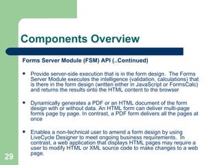 Components Overview Forms Server Module (FSM) API (..Continued) Provide server-side execution that is in the form design.  The Forms Server Module executes the intelligence (validation, calculations) that is there in the form design (written either in JavaScript or FormsCalc) and returns the results onto the HTML content to the browser  Dynamically generates a PDF or an HTML document of the form design with or without data. An HTML form can deliver multi-page forms page by page. In contrast, a PDF form delivers all the pages at once  Enables a non-technical user to amend a form design by using LiveCycle Designer to meet ongoing business requirements.  In contrast, a web application that displays HTML pages may require a user to modify HTML or XML source code to make changes to a web page. 