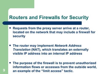 Routers and Firewalls for Security Requests from the proxy server arrive at a router, located on the network that may include a firewall for security The router may implement  Network Address Translation  (NAT), which translates an externally visible IP address into an internal IP address The purpose of the firewall is to prevent unauthorized information flows or accesses from the outside world, an example of the “limit access” tactic. 