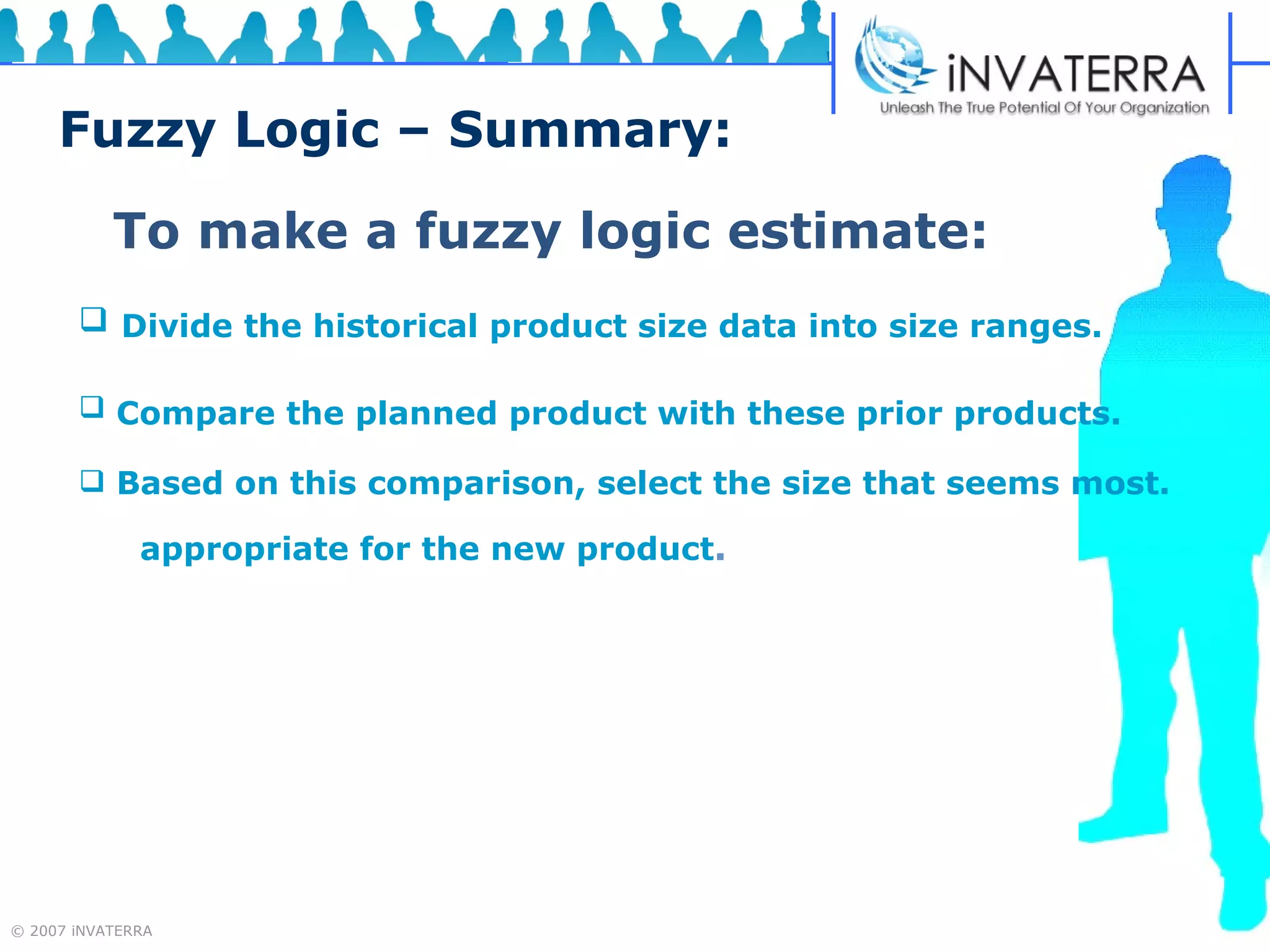 Fuzzy Logic – Summary: To make a fuzzy logic estimate: Divide the historical product size data into size ranges.   Compare the planned product with these prior products.   Based on this comparison, select the size that seems most.  appropriate for the new product . 