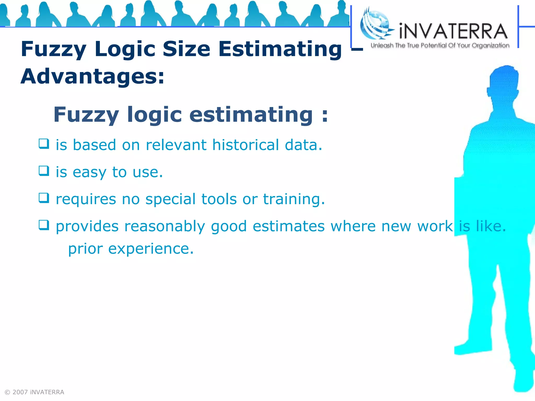 Fuzzy Logic Size Estimating –  Advantages: Fuzzy logic estimating : is based on relevant historical data. is easy to use. requires no special tools or training. provides reasonably good estimates where new work is like.  prior experience. 