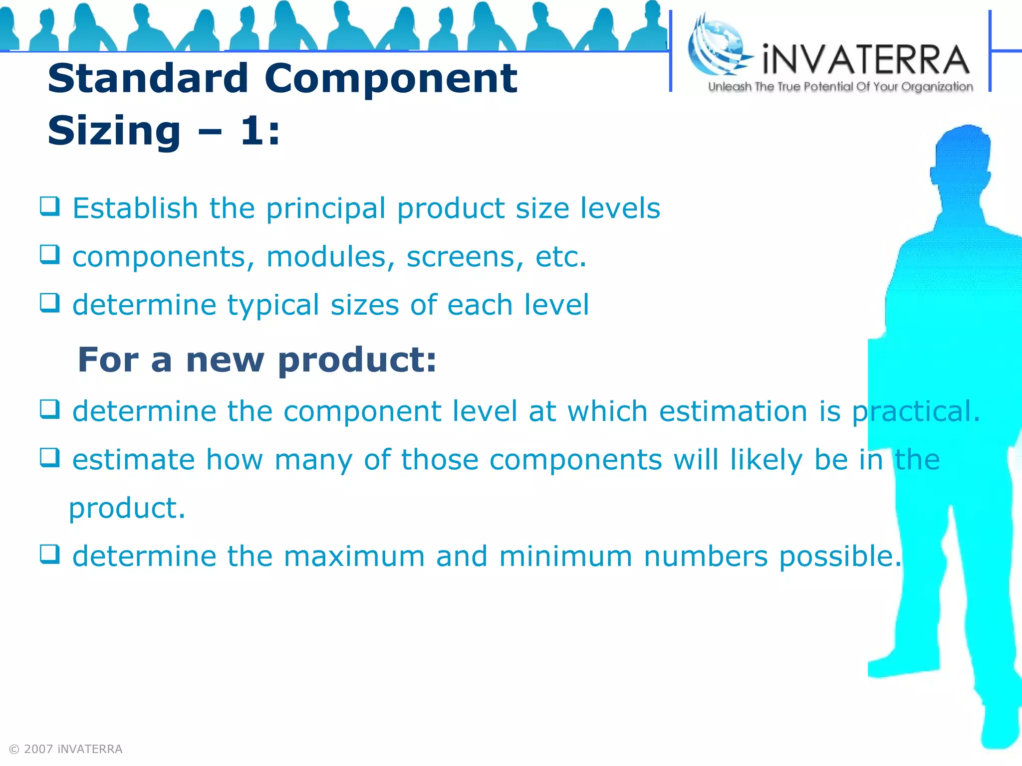 Standard Component Sizing – 1: Establish the principal product size levels  components, modules, screens, etc. determine typical sizes of each level   For a new product: determine the component level at which estimation is practical. estimate how many of those components will likely be in the  product. determine the maximum and minimum numbers possible. 