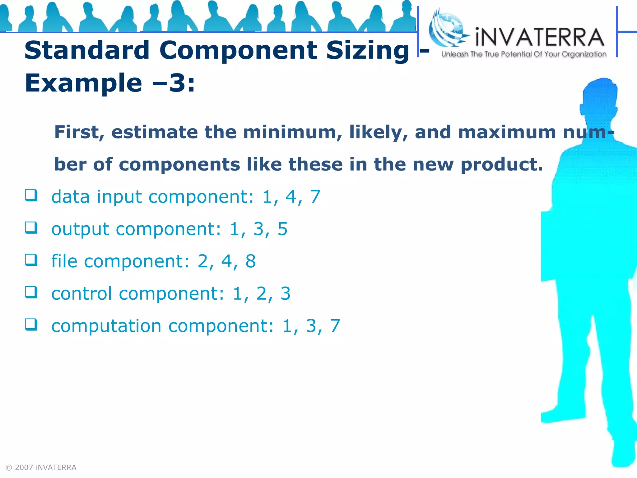 Standard Component Sizing - Example –3: First, estimate the minimum, likely, and maximum num- ber of components like these in the new product. data input component: 1, 4, 7 output component: 1, 3, 5 file component: 2, 4, 8 control component: 1, 2, 3 computation component: 1, 3, 7 