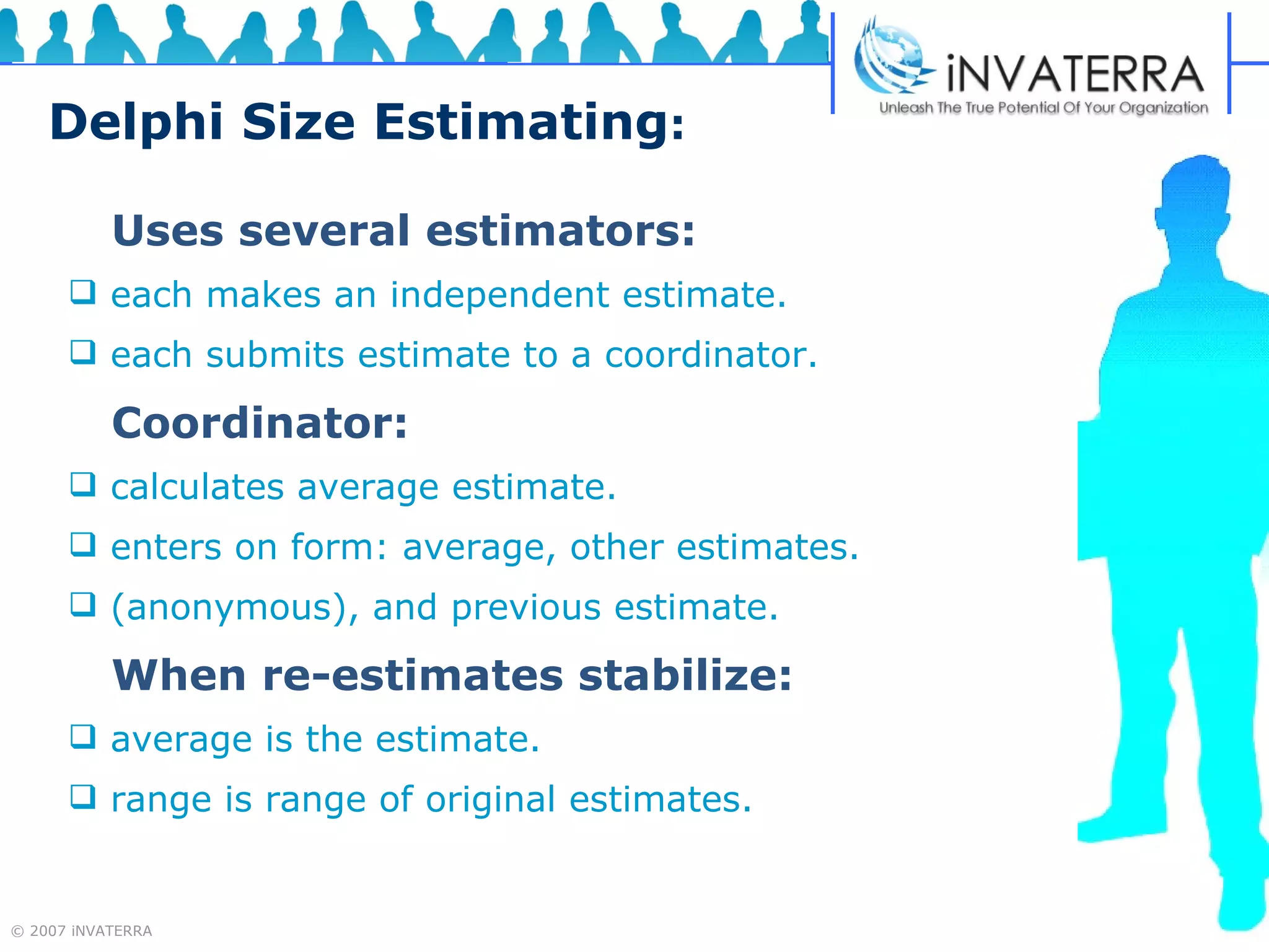Delphi Size Estimating : Uses several estimators: each makes an independent estimate. each submits estimate to a coordinator. Coordinator: calculates average estimate. enters on form: average, other estimates.  (anonymous), and previous estimate. When re-estimates stabilize: average is the estimate. range is range of original estimates. 