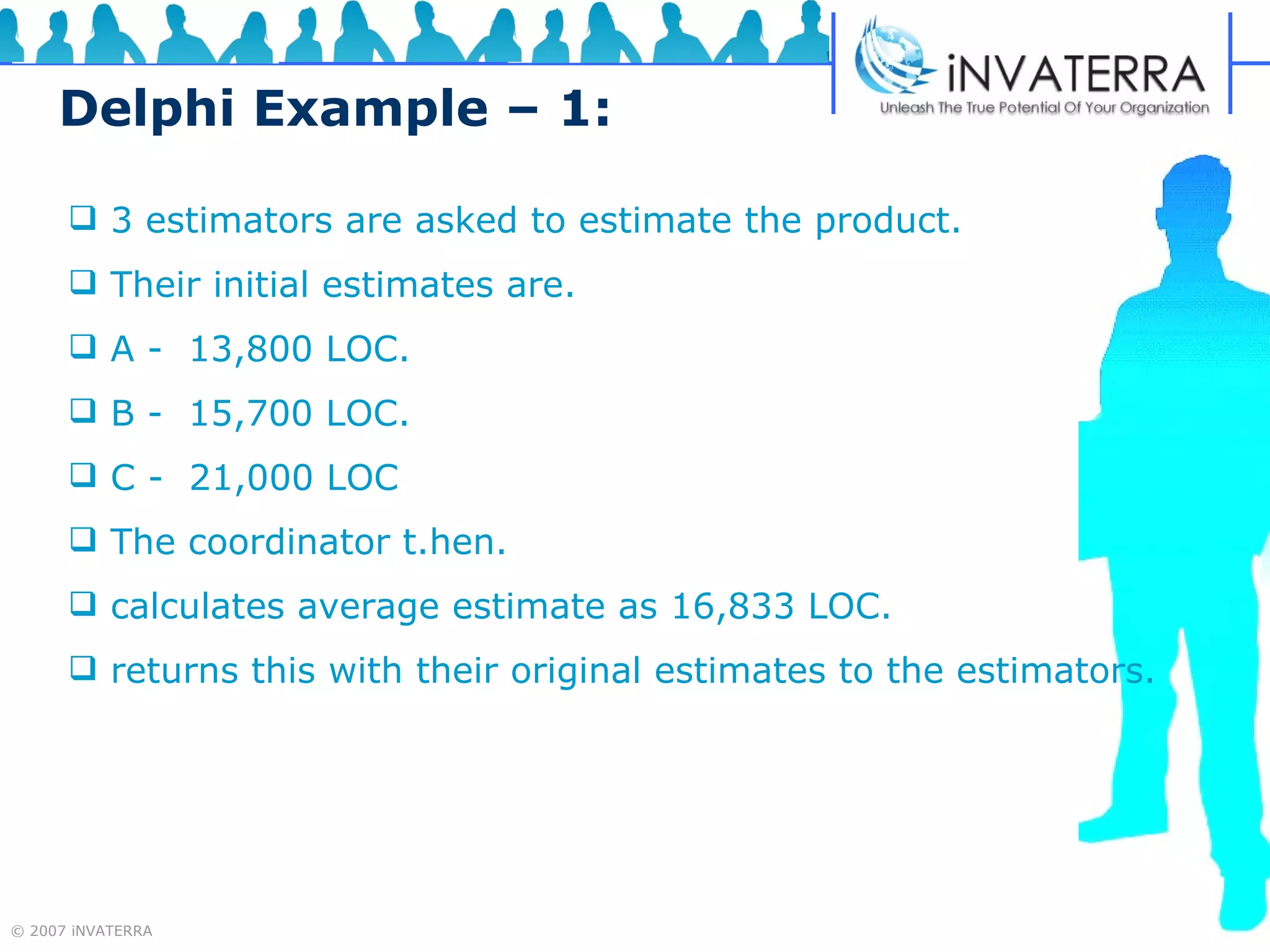 Delphi Example – 1:   3 estimators are asked to estimate the product. Their initial estimates are. A -  13,800 LOC. B -  15,700 LOC. C -  21,000 LOC The coordinator t.hen. calculates average estimate as 16,833 LOC. returns this with their original estimates to the estimators. 