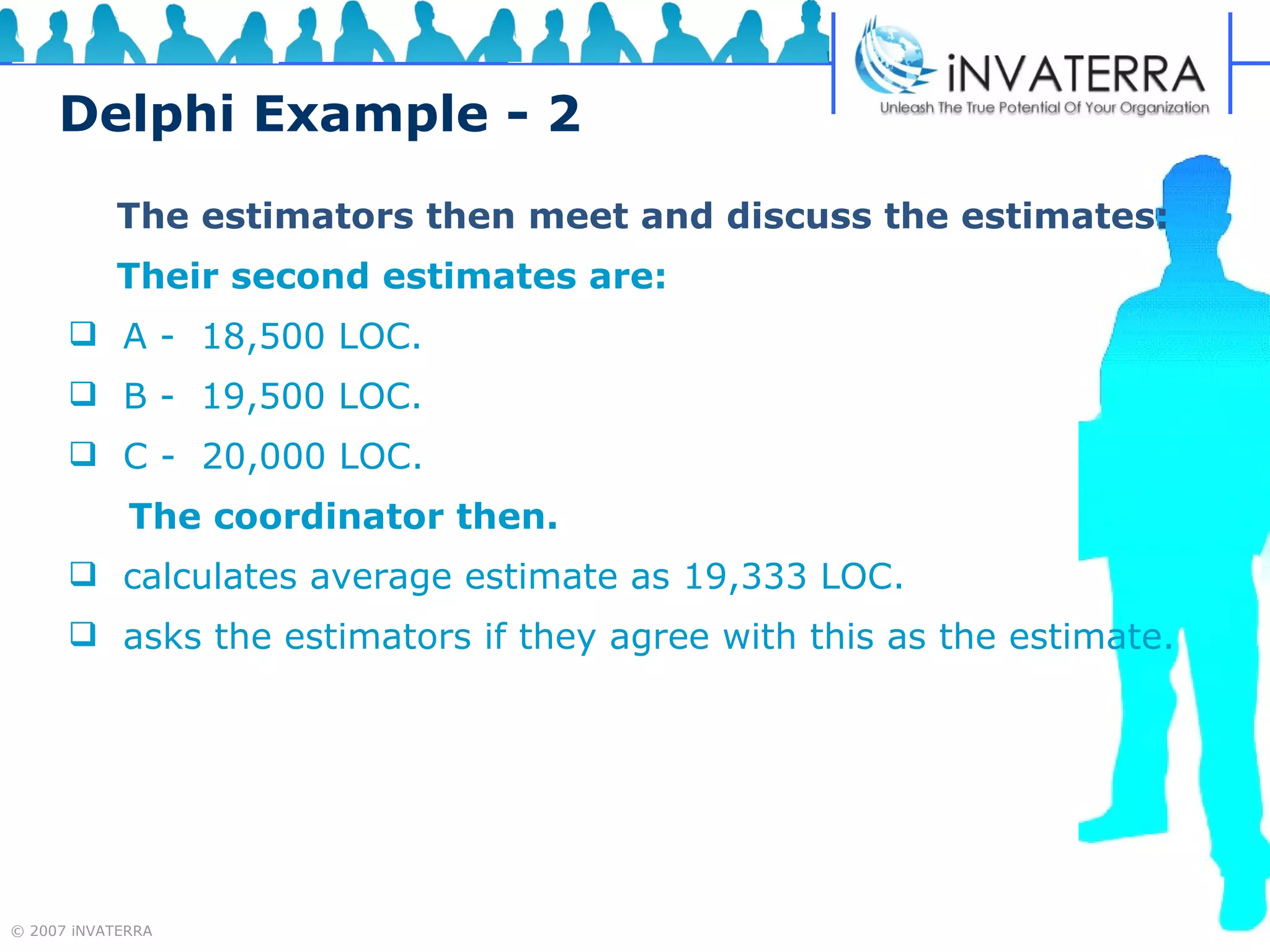 Delphi Example - 2   The estimators then meet and discuss the estimates:   Their second estimates are: A -  18,500 LOC. B -  19,500 LOC. C -  20,000 LOC. The coordinator then. calculates average estimate as 19,333 LOC. asks the estimators if they agree with this as the estimate. 
