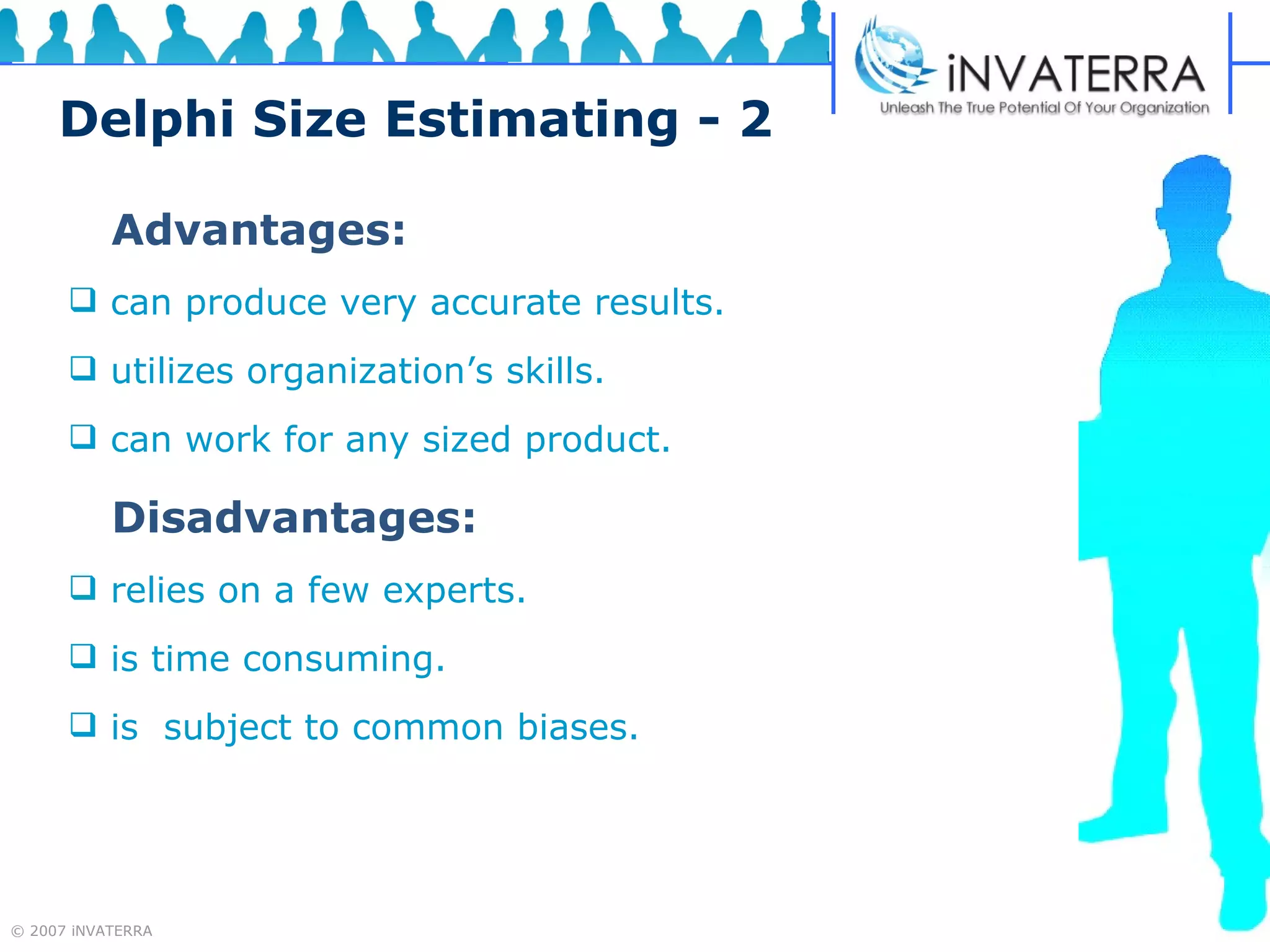 Delphi Size Estimating - 2 Advantages: can produce very accurate results. utilizes organization’s skills. can work for any sized product. Disadvantages: relies on a few experts. is time consuming. is  subject to common biases. 