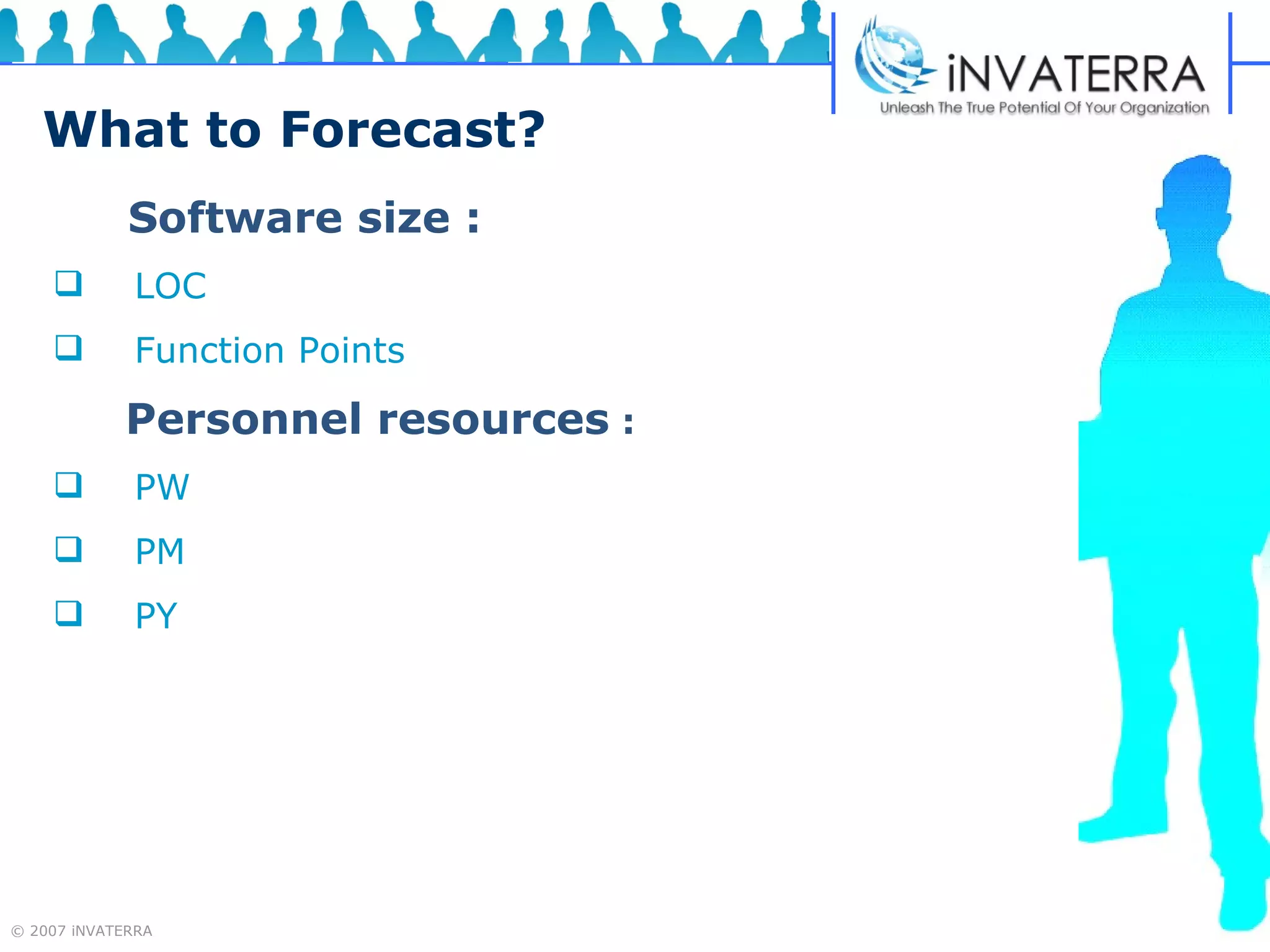 What to Forecast? Software size : LOC Function Points  Personnel resources  : PW PM PY  