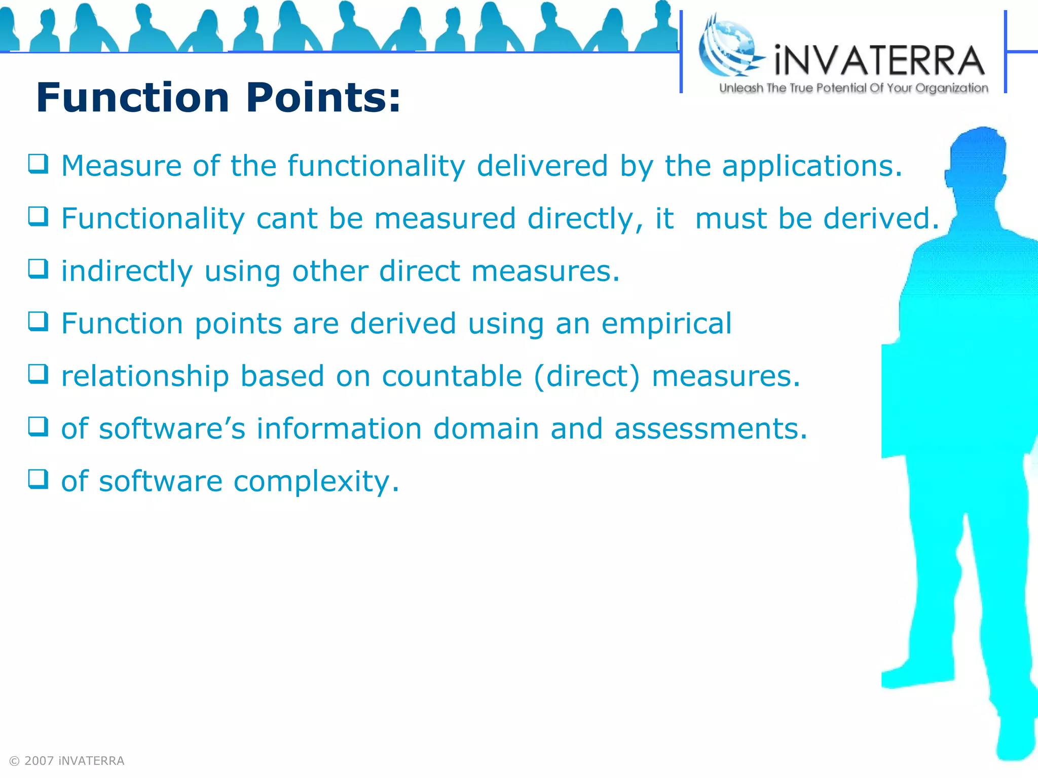 Function Points: Measure of the functionality delivered by the applications. Functionality cant be measured directly, it  must be derived. indirectly using other direct measures. Function points are derived using an empirical relationship based on countable (direct) measures. of software’s information domain and assessments. of software complexity.  