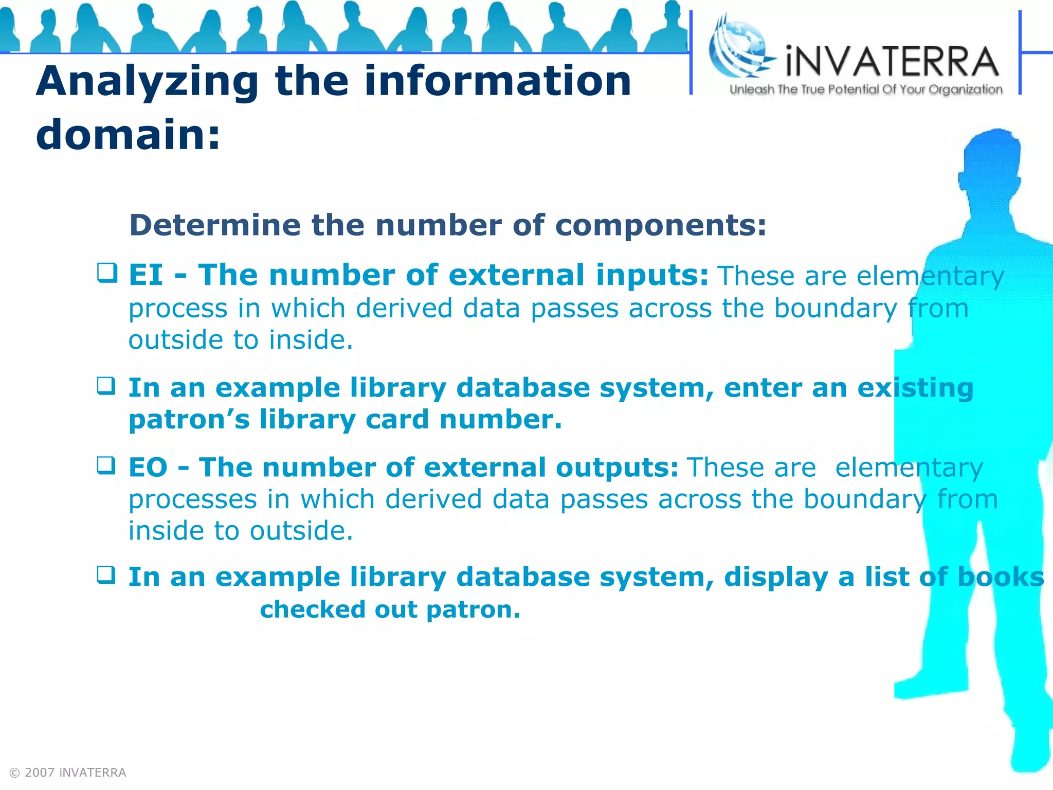 Analyzing the information domain:   Determine the number of components:   EI - The number of external inputs:   These are elementary  process in which derived data passes across the boundary from outside to inside.   In an example library database system, enter an existing  patron’s library card number.  EO - The number of external outputs:   These are  elementary processes in which derived data passes across the boundary from inside to outside. In an example library database system, display a list of books  checked out patron. 