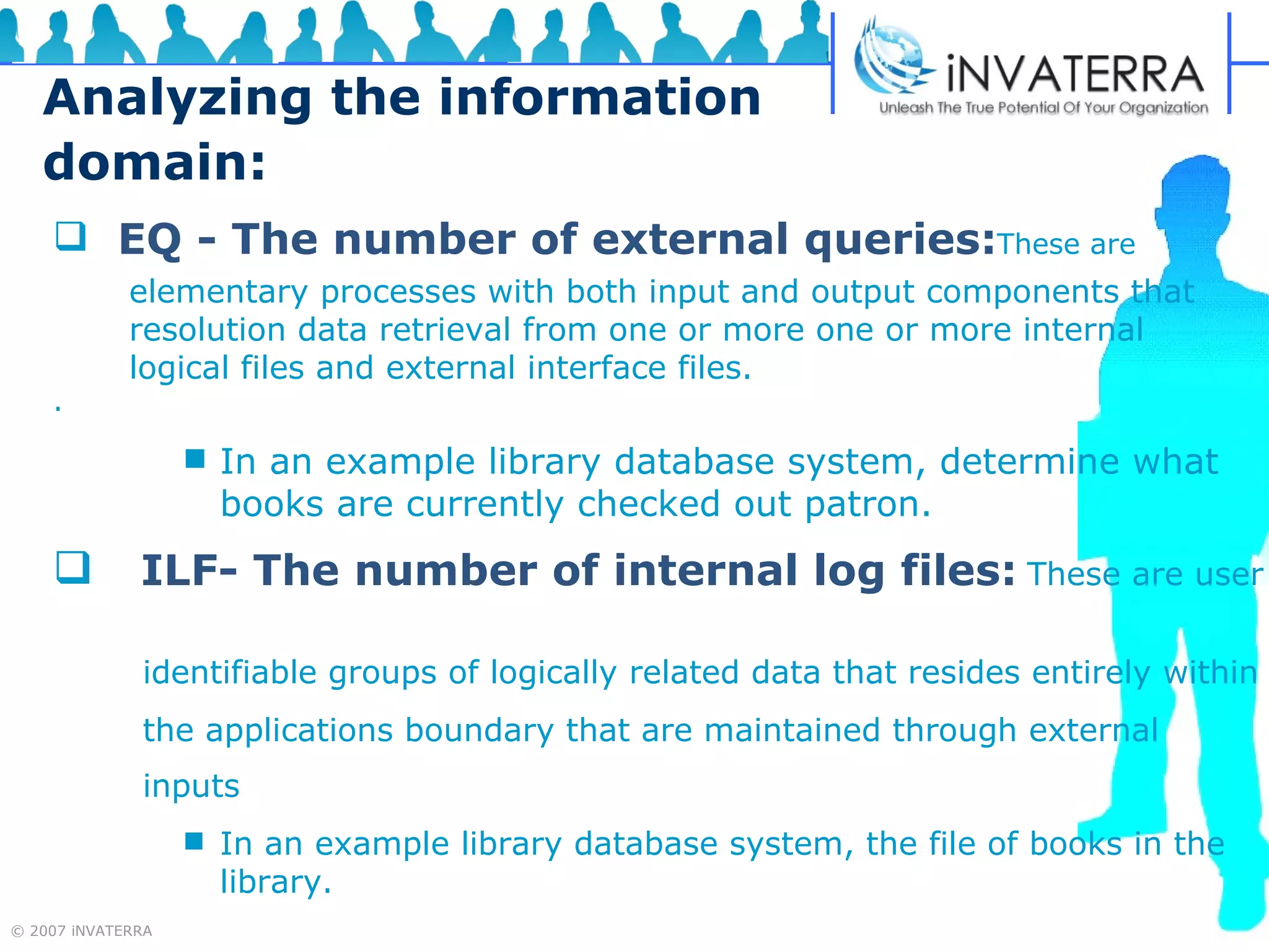 Analyzing the information domain: EQ - The number of external queries: These are  . In an example library database system, determine what books   are currently checked out patron.   ILF- The number of internal log files:   These are user  identifiable groups of logically related data that resides entirely within the applications boundary that are maintained through external  inputs   In an example library database system, the file of books in the library.  elementary processes with both input and output components that resolution data retrieval from one or more one or more internal logical files and external interface files. 