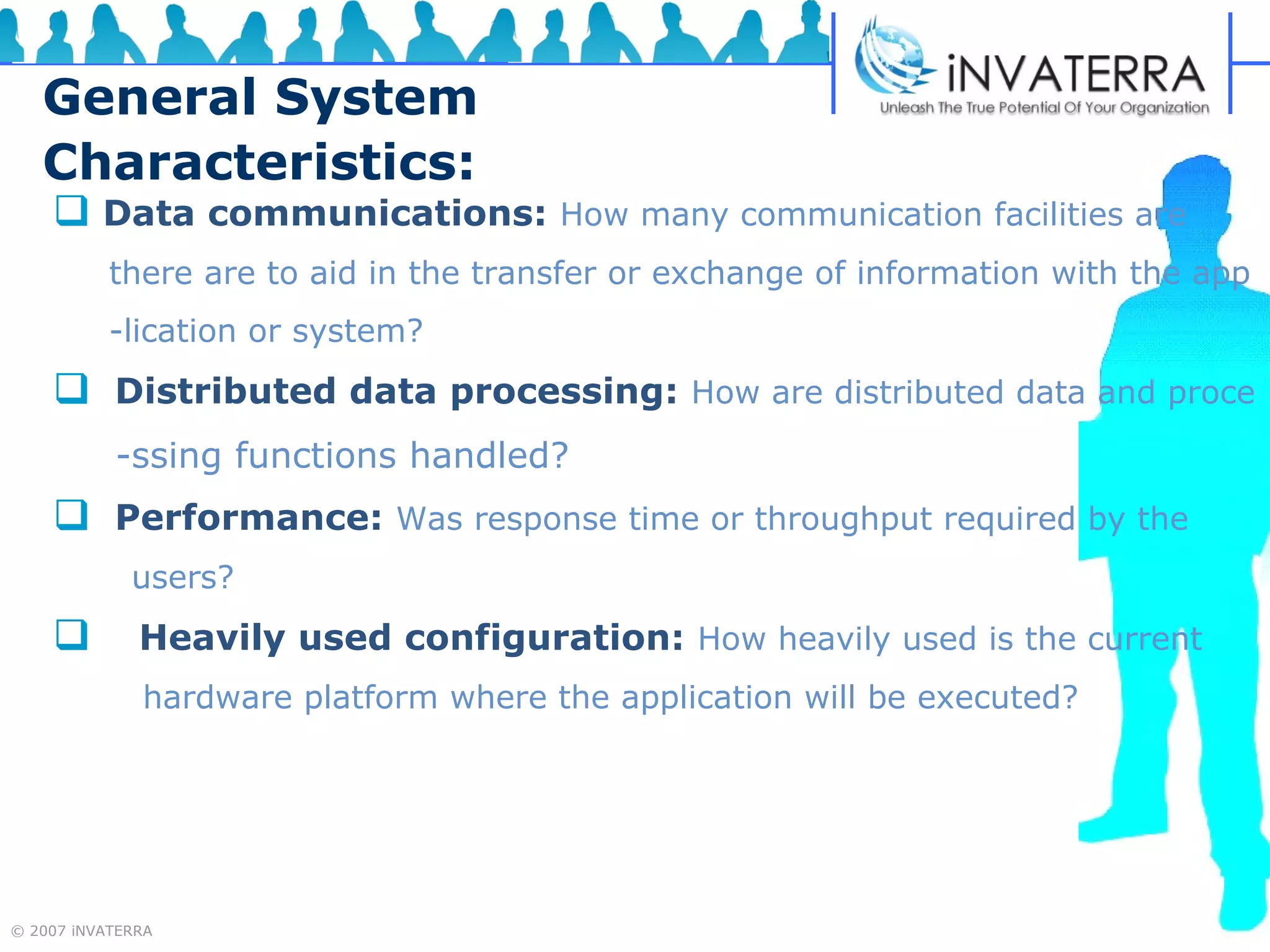 General System Characteristics: Data communications:   How many communication facilities are  there are to aid in the transfer or exchange of information with the app -lication or system? Distributed data processing:   How are distributed data and proce -ssing functions handled? Performance:   Was response time or throughput required by the  users? Heavily used configuration:   How heavily used is the current hardware platform where the application will be executed?  