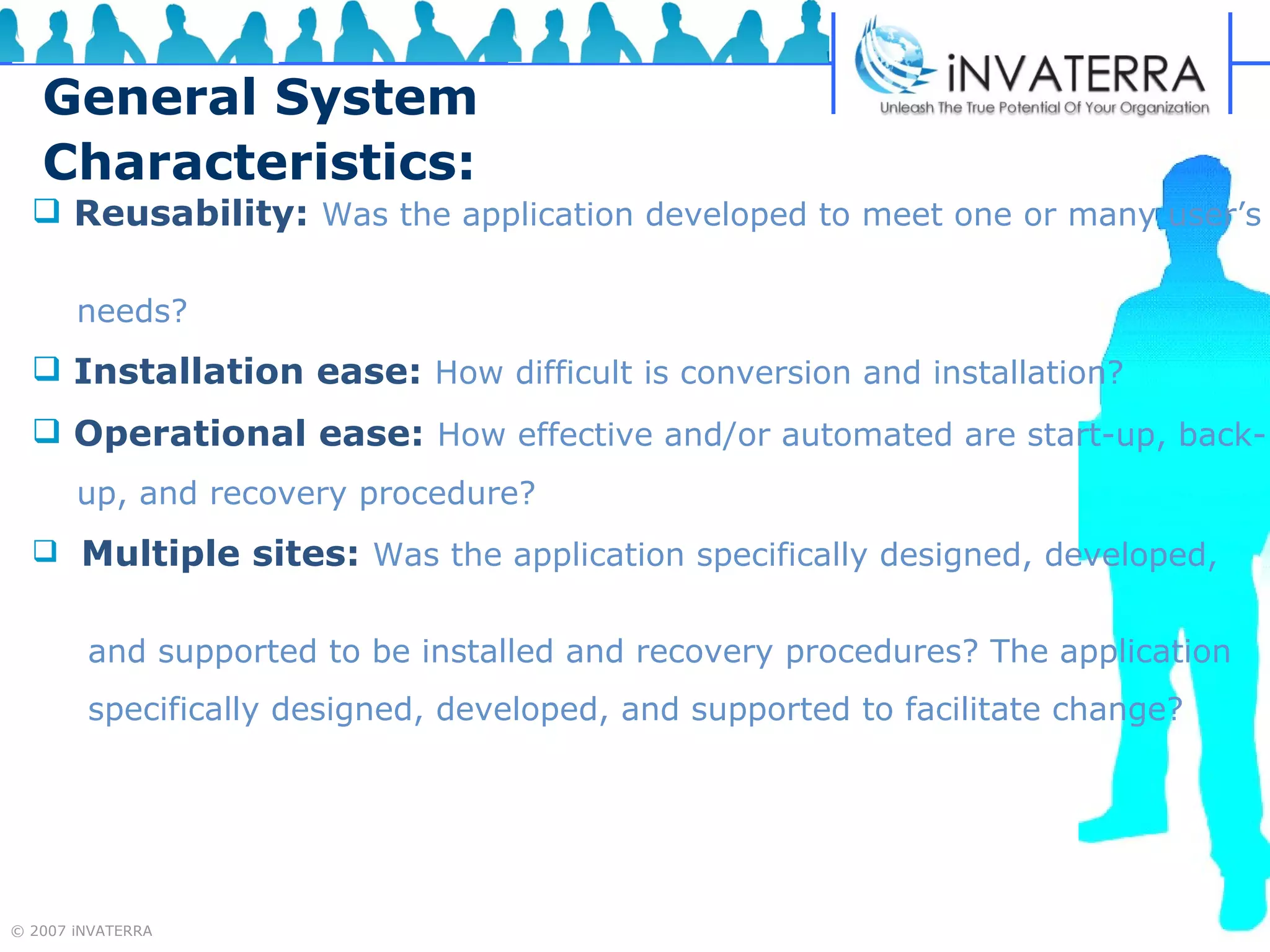 General System Characteristics: Reusability:   Was the application developed to meet one or many user’s  needs? Installation ease:   How difficult is conversion and installation?   Operational ease:   How effective and/or automated are start-up, back- up, and recovery procedure? Multiple sites:   Was the application specifically designed, developed,  and supported to be installed and recovery procedures? The application  specifically designed, developed, and supported to facilitate change? 