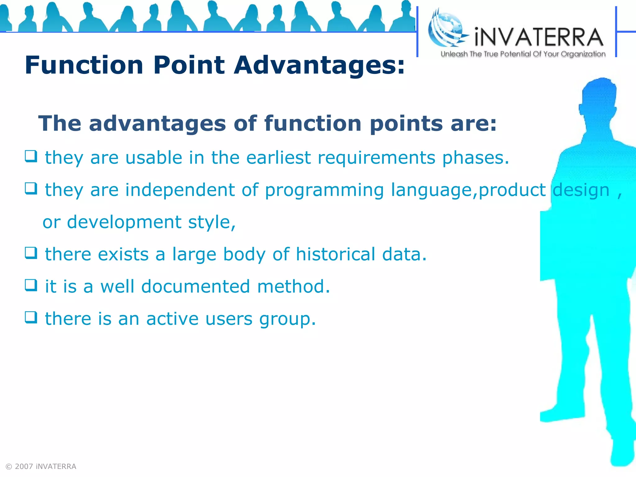 Function Point Advantages: The advantages of function points are: they are usable in the earliest requirements phases. they are independent of programming language,product design , or development style,  there exists a large body of historical data. it is a well documented method. there is an active users group. 