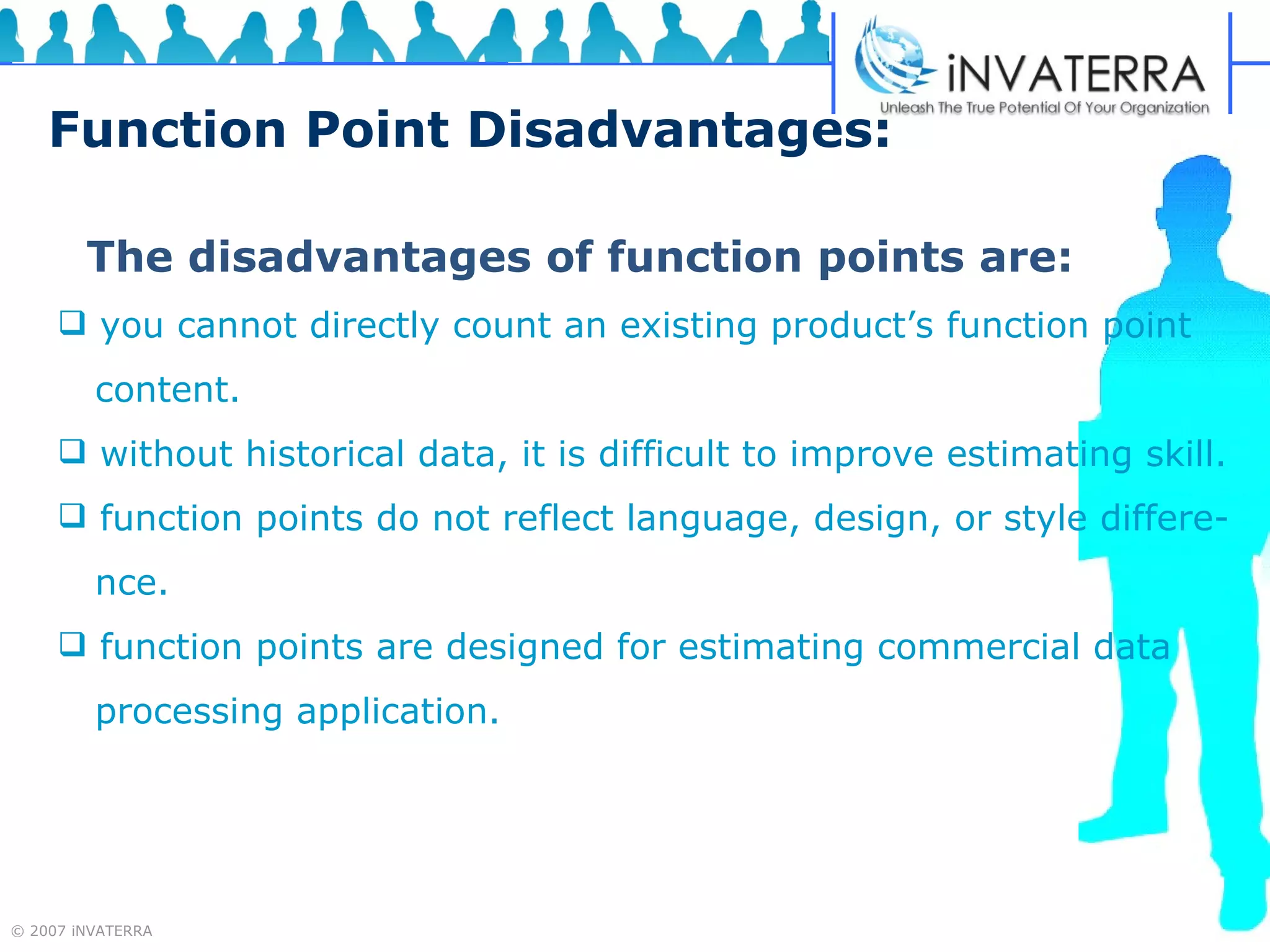 Function Point Disadvantages: The disadvantages of function points are: you cannot directly count an existing product’s function point  content. without historical data, it is difficult to improve estimating skill. function points do not reflect language, design, or style differe-  nce. function points are designed for estimating commercial data processing application. 