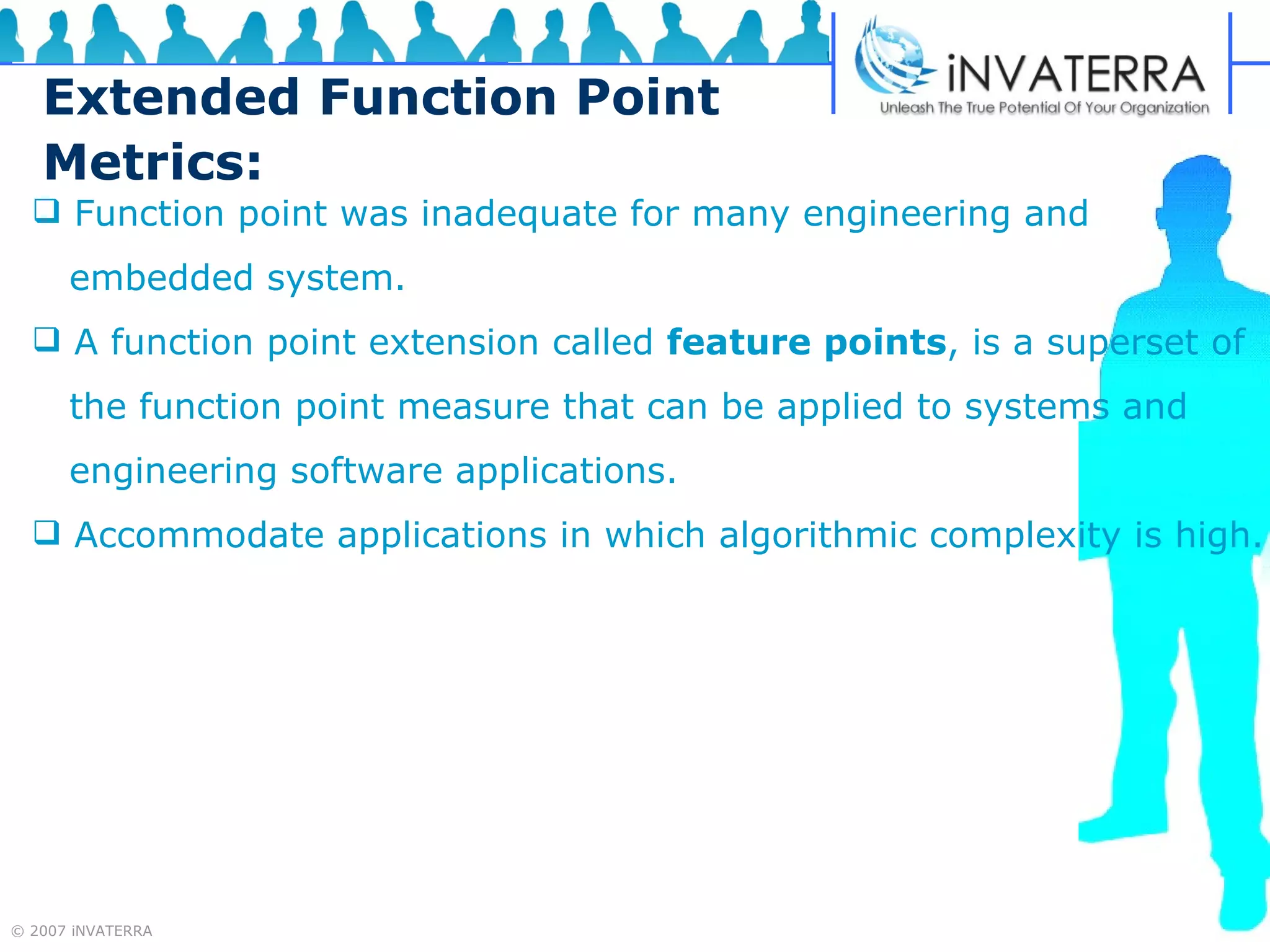 Extended Function Point Metrics: Function point was inadequate for many engineering and  embedded system. A function point extension called  feature points , is a superset of  the function point measure that can be applied to systems and  engineering software applications. Accommodate applications in which algorithmic complexity is high. 