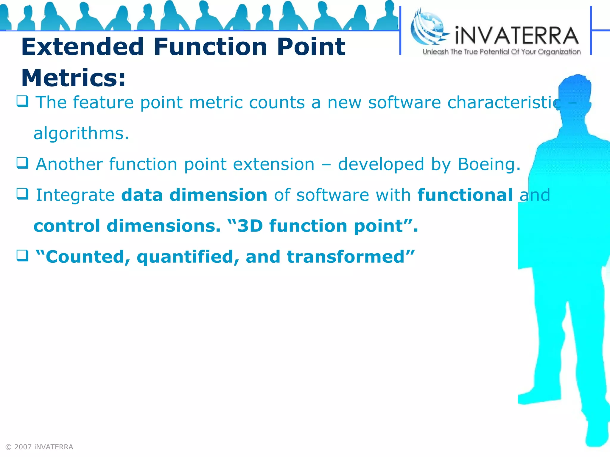 Extended Function Point Metrics: The feature point metric counts a new software characteristic – algorithms.  Another function point extension – developed by Boeing. Integrate  data dimension  of software with  functional  and  control dimensions. “3D function point”. “ Counted, quantified, and transformed” 