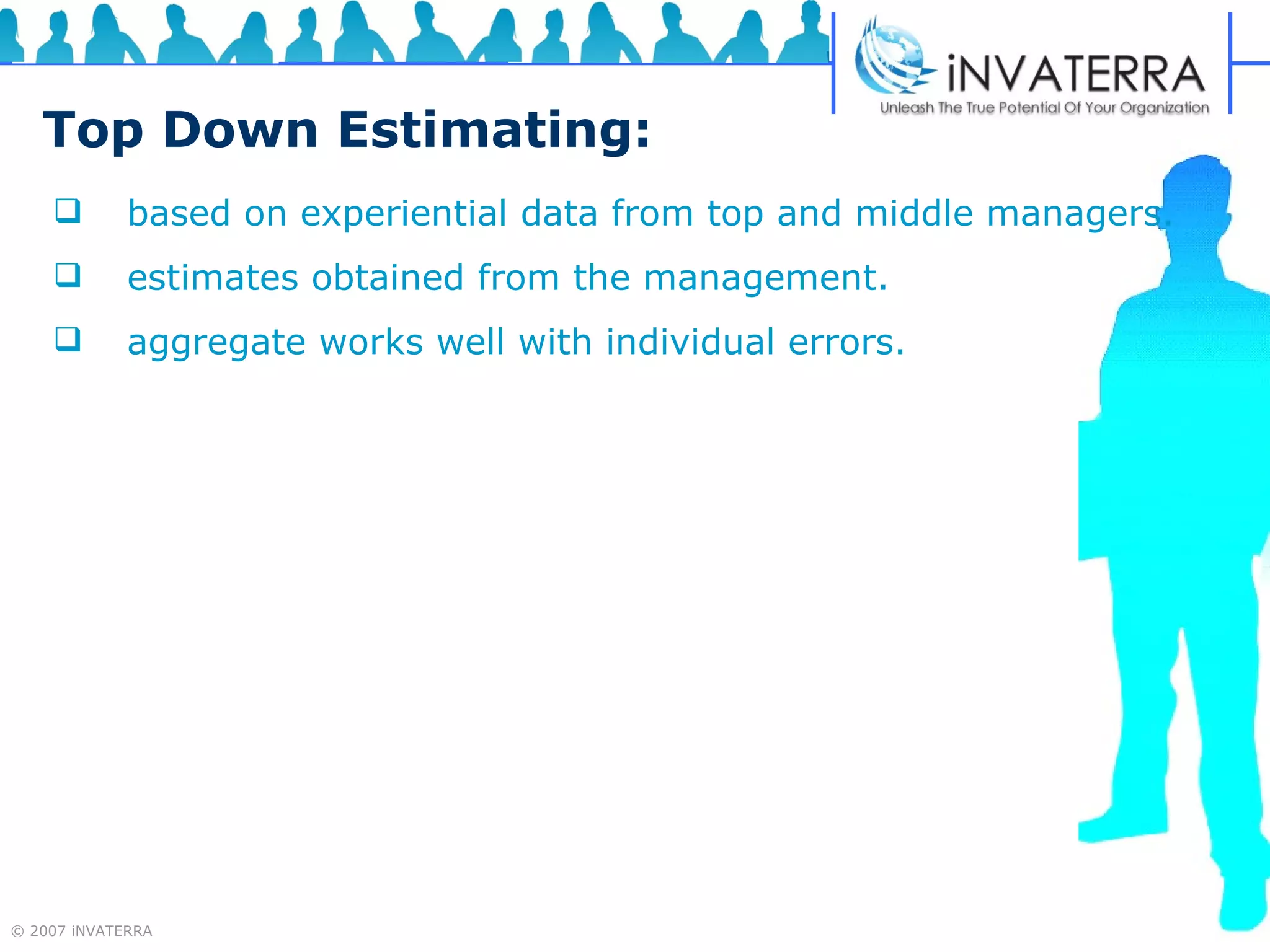 Top Down Estimating: based on experiential data from top and middle managers.  estimates obtained from the management.  aggregate works well with individual errors. 